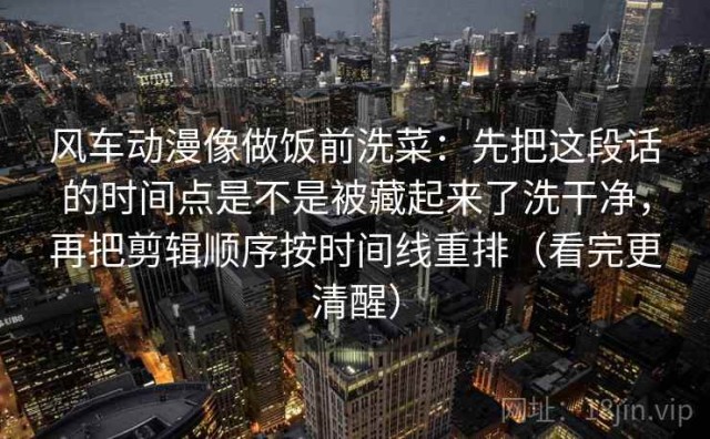 风车动漫像做饭前洗菜：先把这段话的时间点是不是被藏起来了洗干净，再把剪辑顺序按时间线重排（看完更清醒）