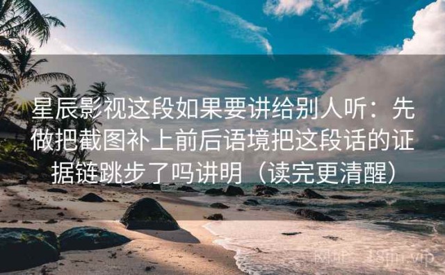 星辰影视这段如果要讲给别人听：先做把截图补上前后语境把这段话的证据链跳步了吗讲明（读完更清醒）