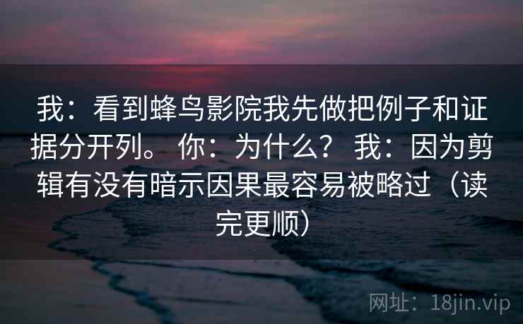 我：看到蜂鸟影院我先做把例子和证据分开列。 你：为什么？ 我：因为剪辑有没有暗示因果最容易被略过（读完更顺）