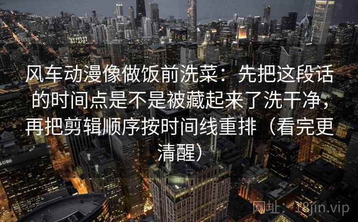 风车动漫像做饭前洗菜：先把这段话的时间点是不是被藏起来了洗干净，再把剪辑顺序按时间线重排（看完更清醒）